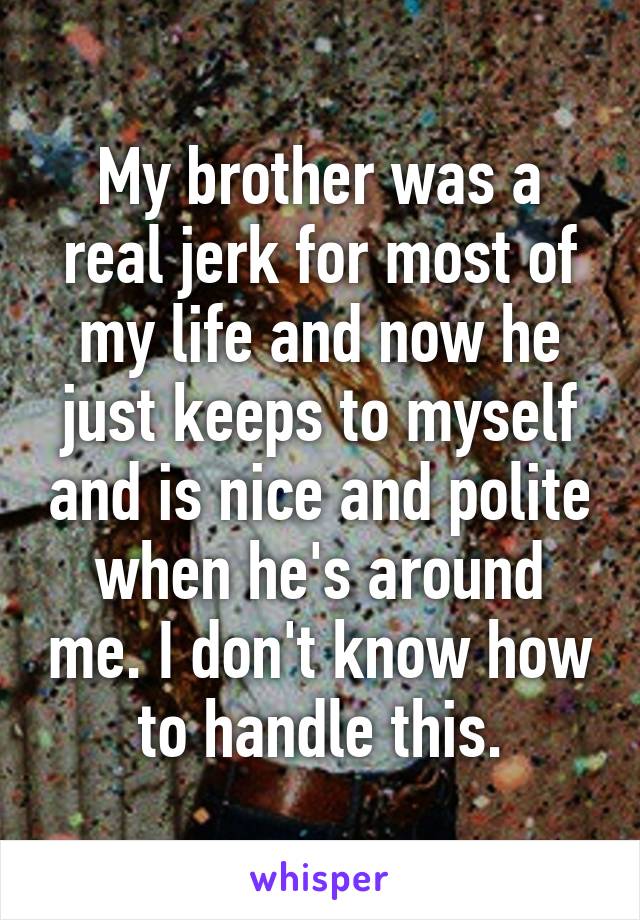 My brother was a real jerk for most of my life and now he just keeps to myself and is nice and polite when he's around me. I don't know how to handle this.