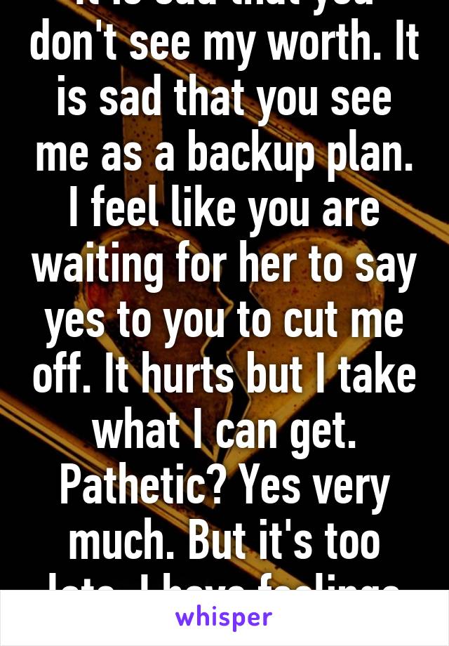 It is sad that you don't see my worth. It is sad that you see me as a backup plan. I feel like you are waiting for her to say yes to you to cut me off. It hurts but I take what I can get. Pathetic? Yes very much. But it's too late. I have feelings for you