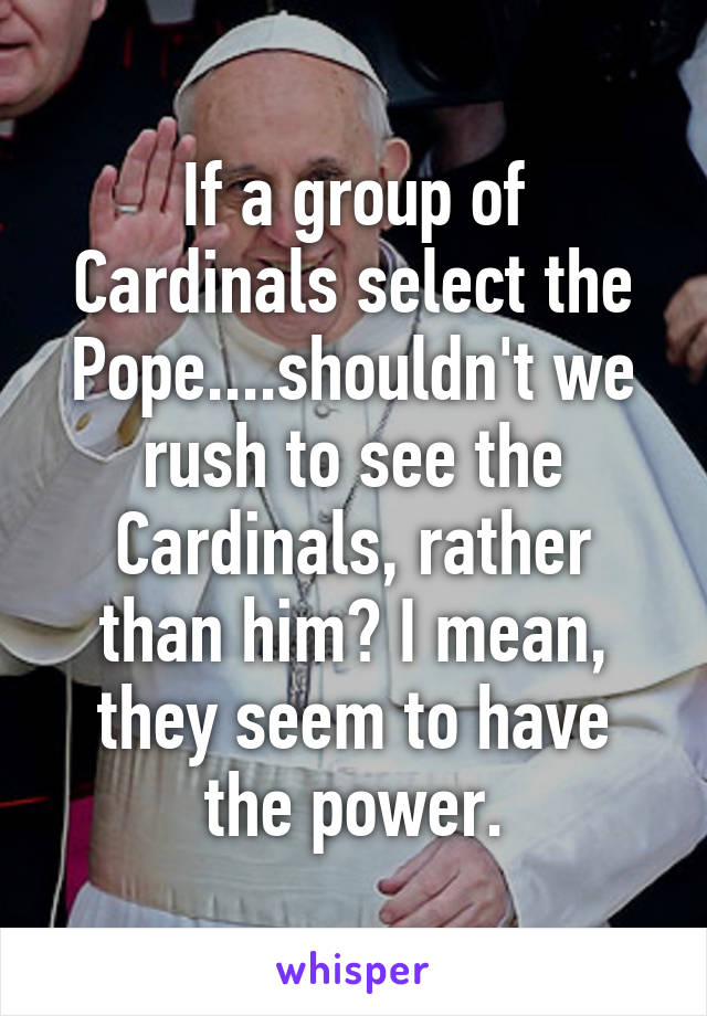 If a group of Cardinals select the Pope....shouldn't we rush to see the Cardinals, rather than him? I mean, they seem to have the power.