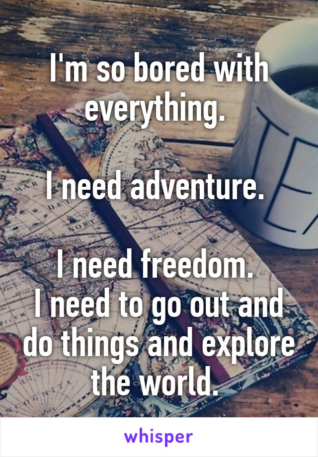 I'm so bored with everything. 

I need adventure. 

I need freedom. 
I need to go out and do things and explore the world. 