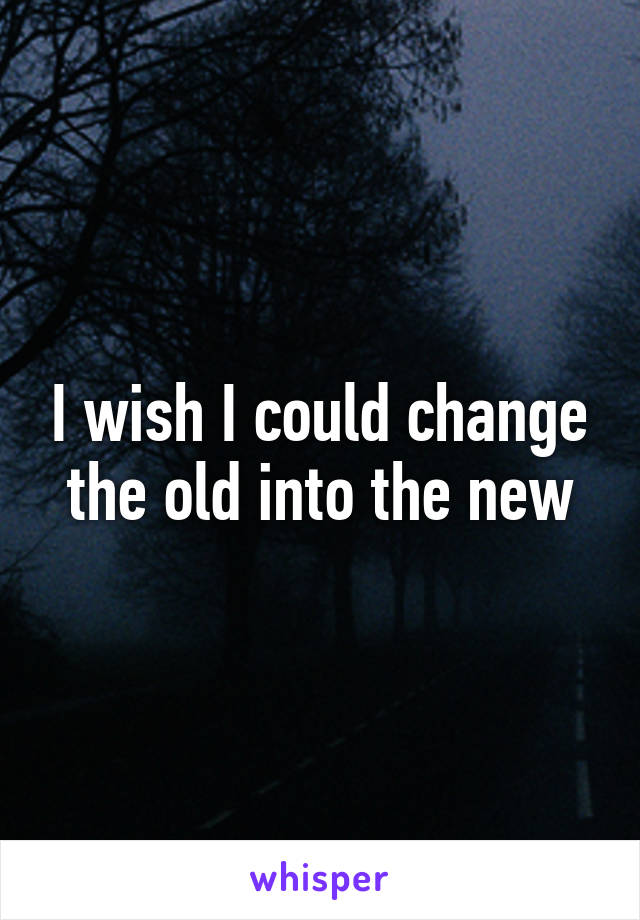 I wish I could change the old into the new