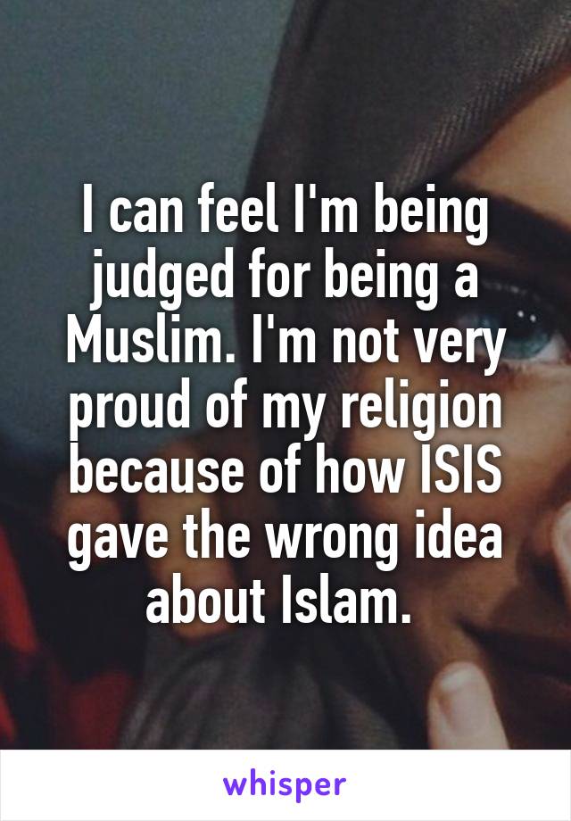 I can feel I'm being judged for being a Muslim. I'm not very proud of my religion because of how ISIS gave the wrong idea about Islam. 