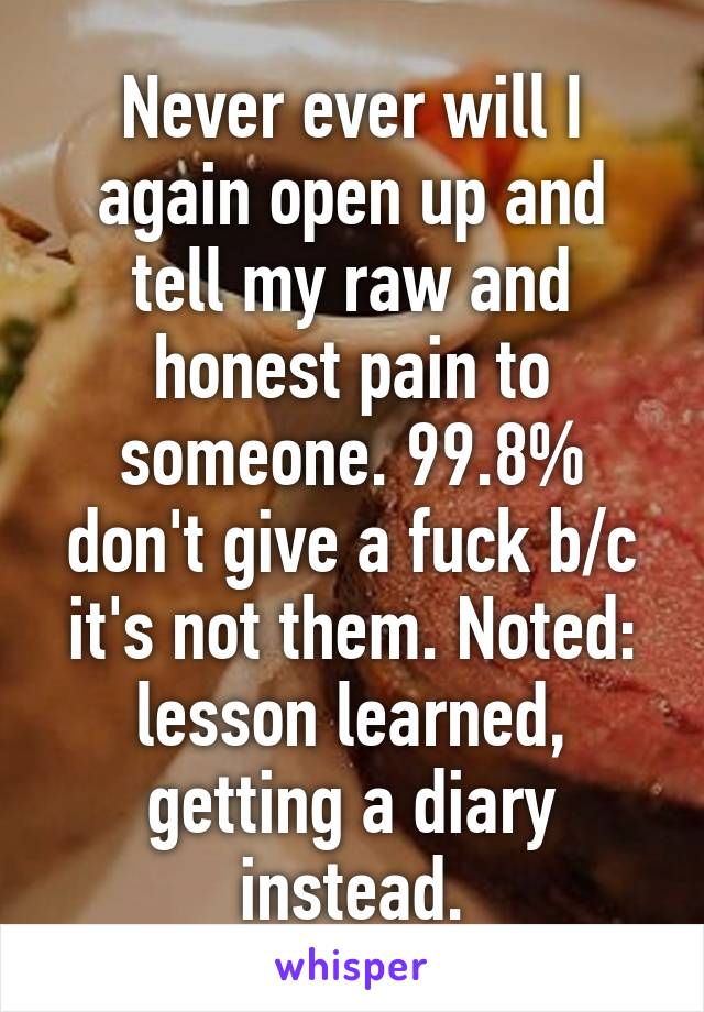 Never ever will I again open up and tell my raw and honest pain to someone. 99.8% don't give a fuck b/c it's not them. Noted: lesson learned, getting a diary instead.