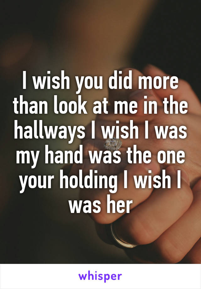 I wish you did more than look at me in the hallways I wish I was my hand was the one your holding I wish I was her