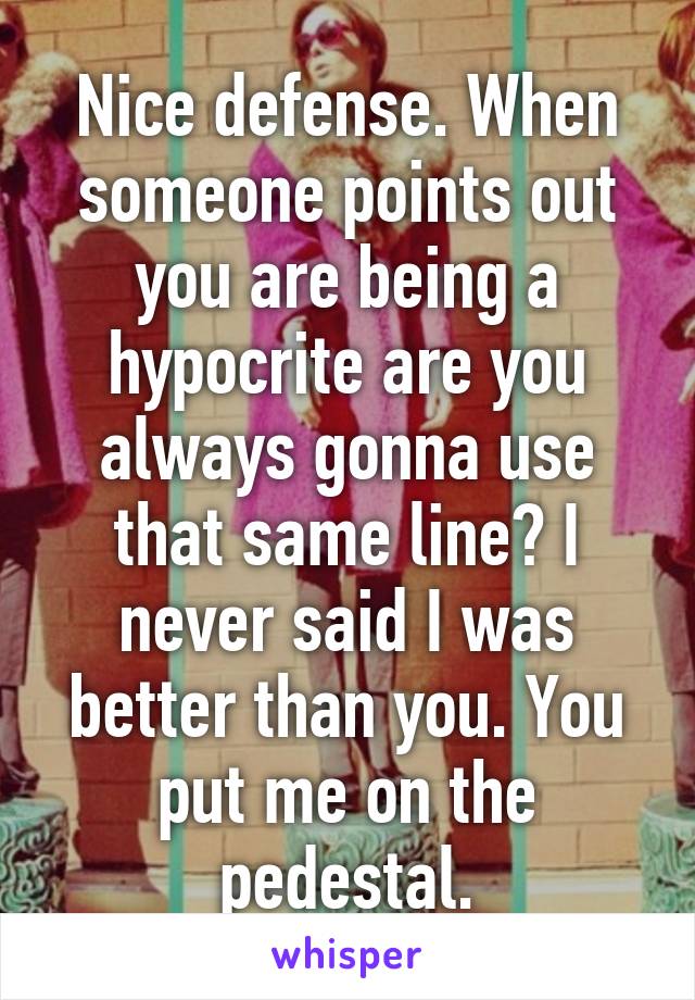 Nice defense. When someone points out you are being a hypocrite are you always gonna use that same line? I never said I was better than you. You put me on the pedestal.