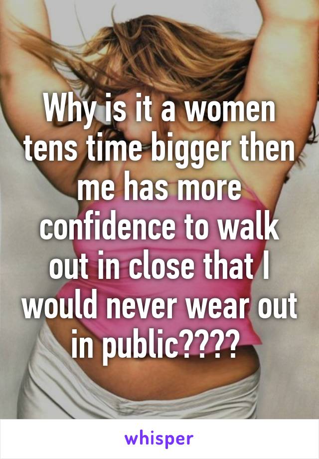 Why is it a women tens time bigger then me has more confidence to walk out in close that I would never wear out in public???? 