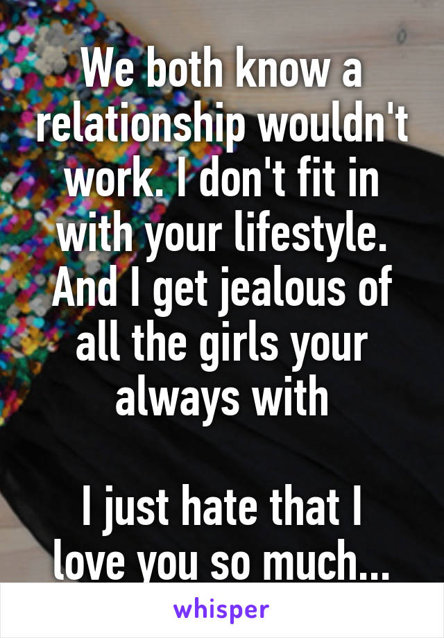 We both know a relationship wouldn't work. I don't fit in with your lifestyle. And I get jealous of all the girls your always with

I just hate that I love you so much...