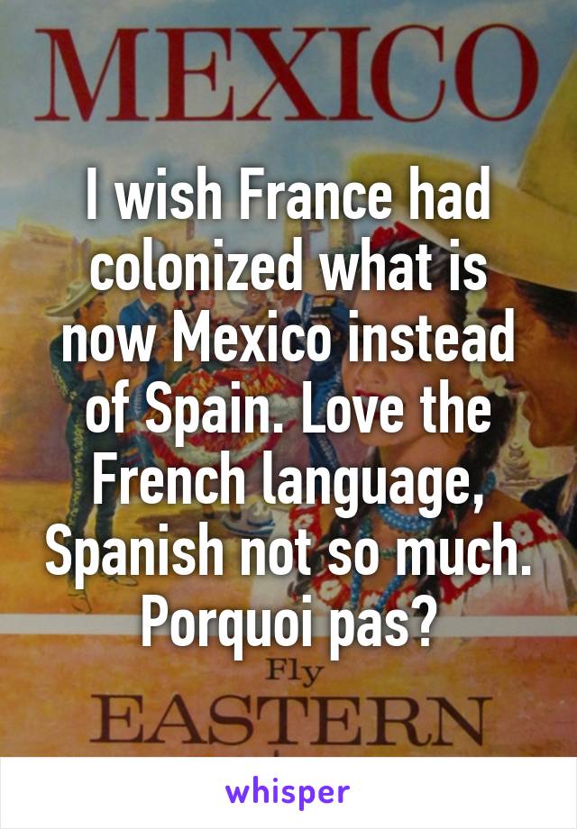 I wish France had colonized what is now Mexico instead of Spain. Love the French language, Spanish not so much.
Porquoi pas?