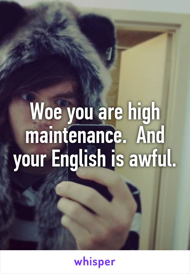 Woe you are high maintenance.  And your English is awful.