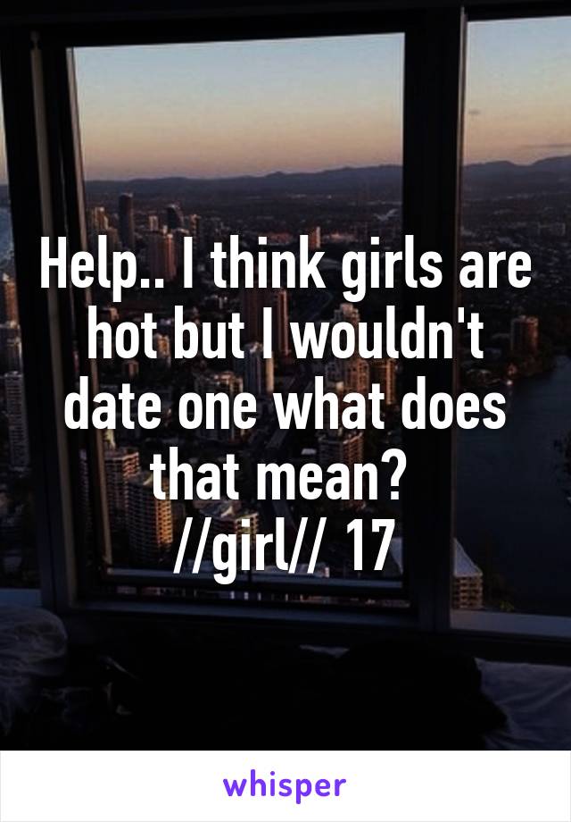 Help.. I think girls are hot but I wouldn't date one what does that mean? 
//girl// 17