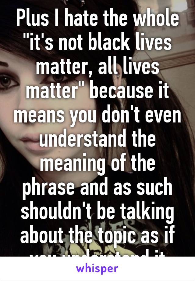 Plus I hate the whole "it's not black lives matter, all lives matter" because it means you don't even understand the meaning of the phrase and as such shouldn't be talking about the topic as if you understand it