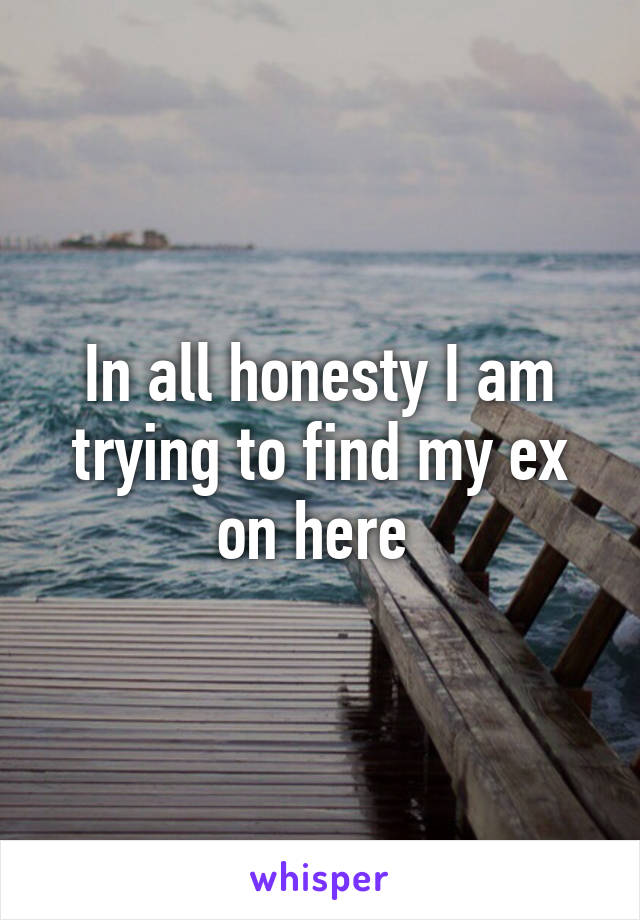 In all honesty I am trying to find my ex on here 