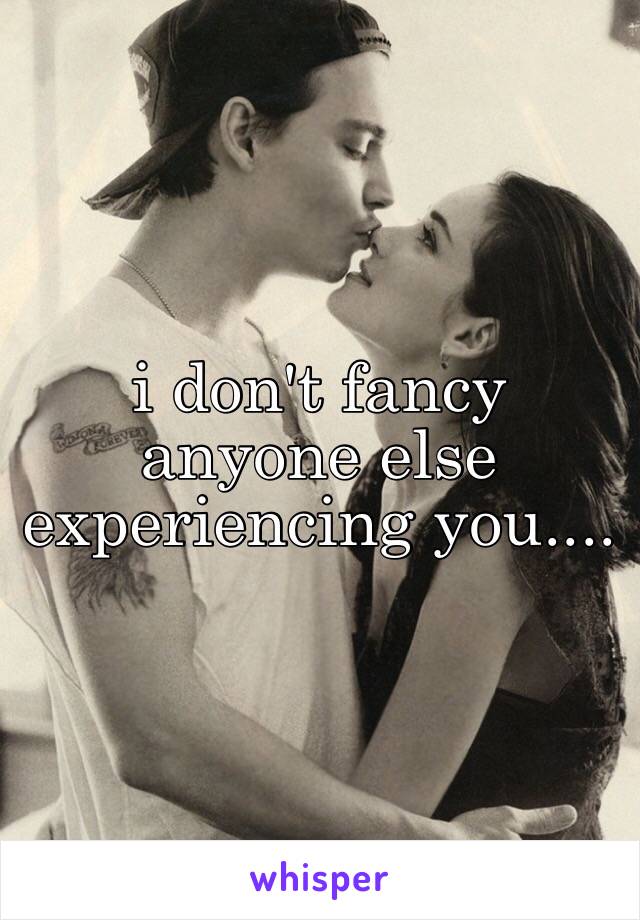 i don't fancy anyone else experiencing you....