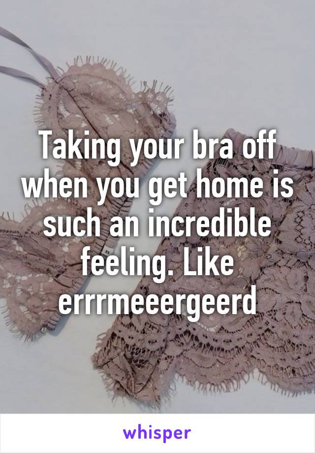 Taking your bra off when you get home is such an incredible feeling. Like errrmeeergeerd