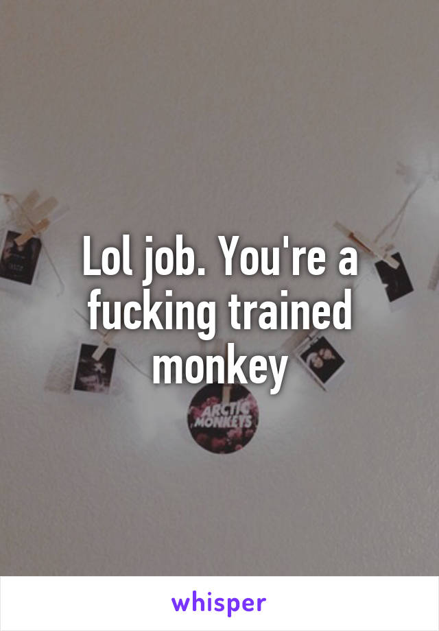 Lol job. You're a fucking trained monkey