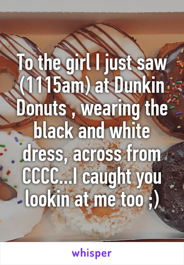 To the girl I just saw (1115am) at Dunkin Donuts , wearing the black and white dress, across from CCCC...I caught you lookin at me too ;)