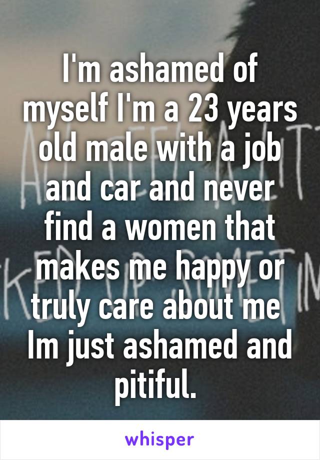 I'm ashamed of myself I'm a 23 years old male with a job and car and never find a women that makes me happy or truly care about me  Im just ashamed and pitiful. 