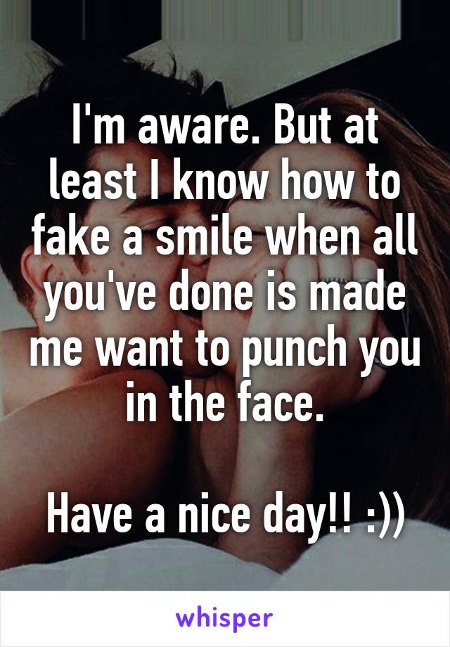 I'm aware. But at least I know how to fake a smile when all you've done is made me want to punch you in the face.

Have a nice day!! :))