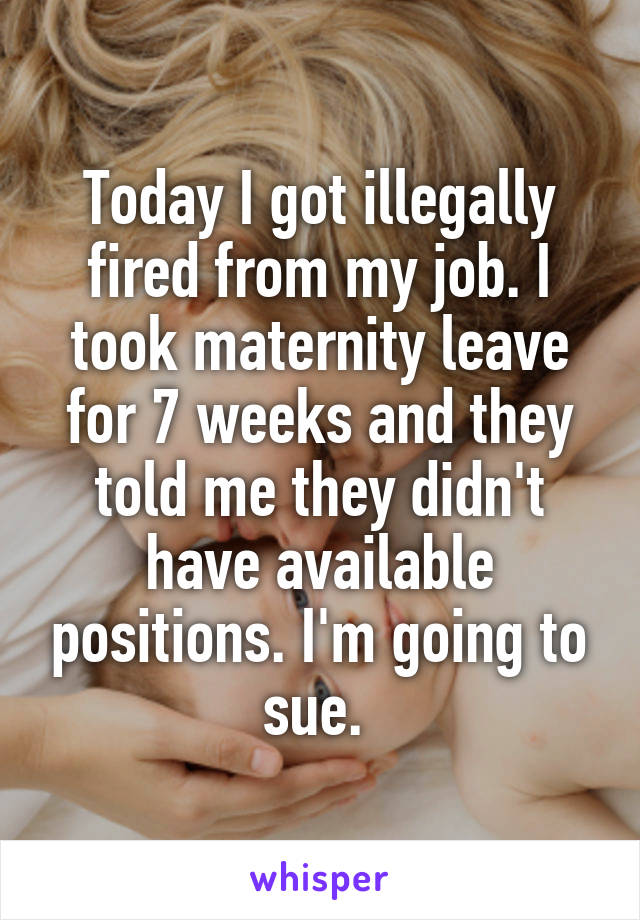 Today I got illegally fired from my job. I took maternity leave for 7 weeks and they told me they didn't have available positions. I'm going to sue. 