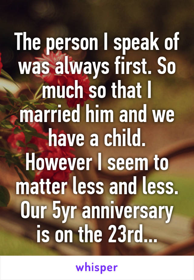 The person I speak of was always first. So much so that I married him and we have a child. However I seem to matter less and less. Our 5yr anniversary is on the 23rd...