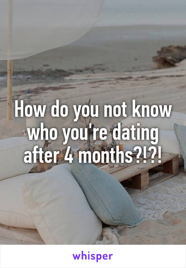 How do you not know who you're dating after 4 months?!?!