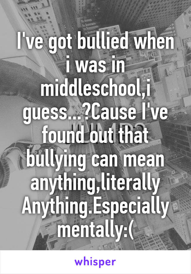 I've got bullied when i was in middleschool,i guess...?Cause I've found out that bullying can mean anything,literally Anything.Especially mentally:(