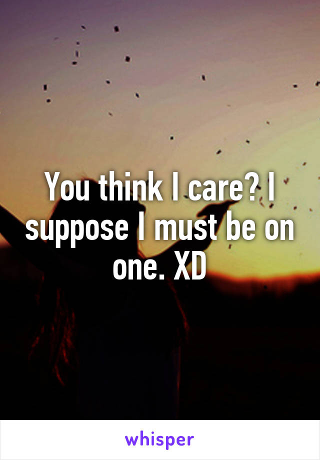 You think I care? I suppose I must be on one. XD