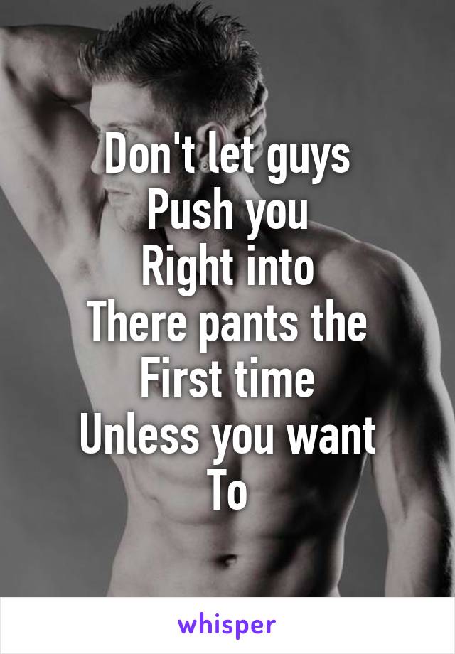 Don't let guys
Push you
Right into
There pants the
First time
Unless you want
To