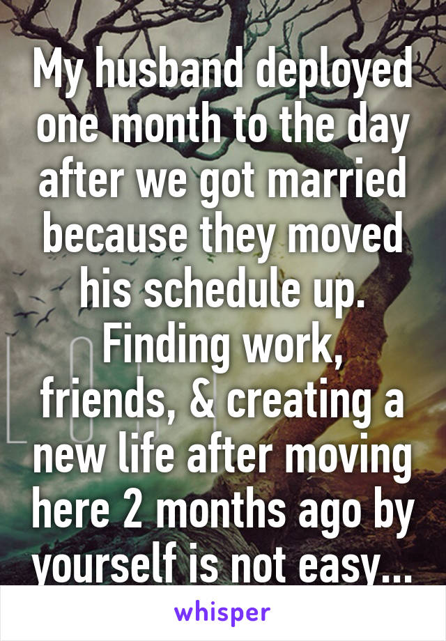 My husband deployed one month to the day after we got married because they moved his schedule up. Finding work, friends, & creating a new life after moving here 2 months ago by yourself is not easy...