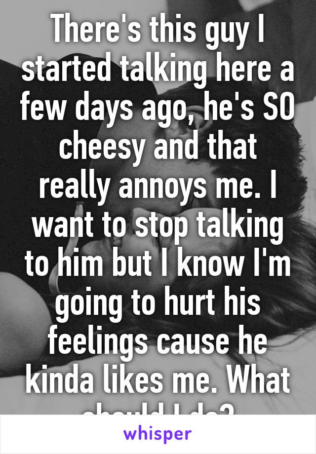 There's this guy I started talking here a few days ago, he's SO cheesy and that really annoys me. I want to stop talking to him but I know I'm going to hurt his feelings cause he kinda likes me. What should I do?