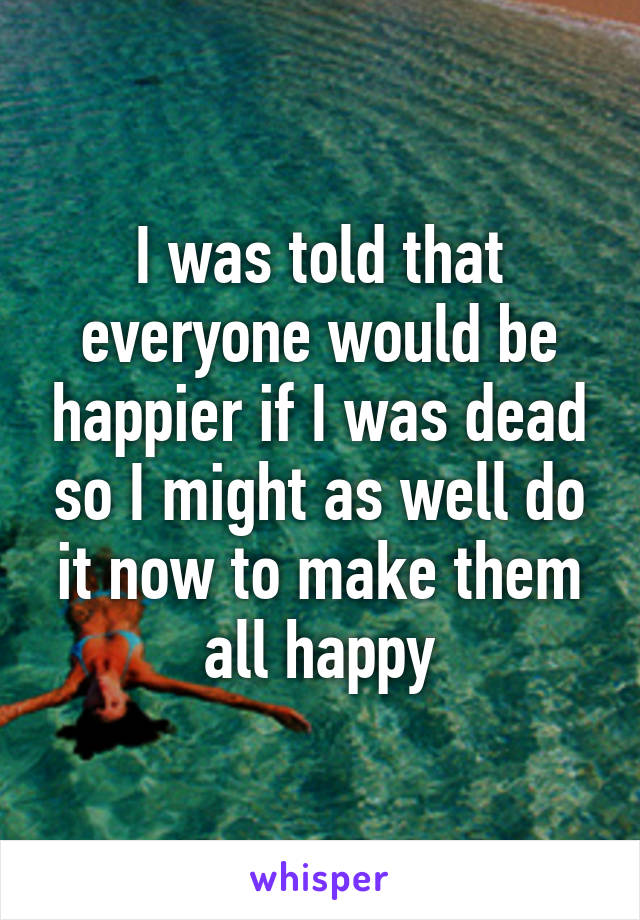 I was told that everyone would be happier if I was dead so I might as well do it now to make them all happy