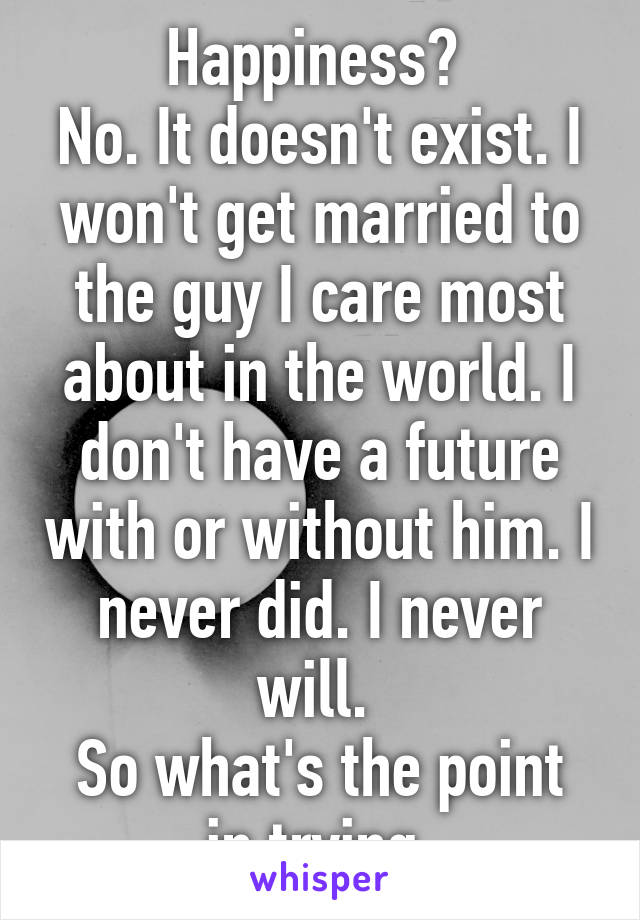 Happiness? 
No. It doesn't exist. I won't get married to the guy I care most about in the world. I don't have a future with or without him. I never did. I never will. 
So what's the point in trying.