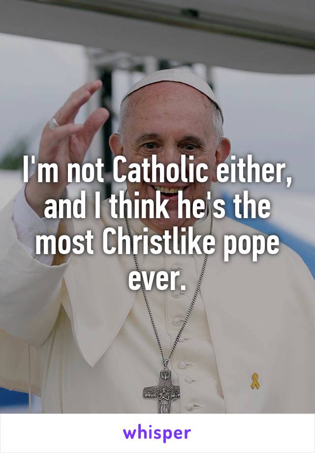 I'm not Catholic either, and I think he's the most Christlike pope ever.