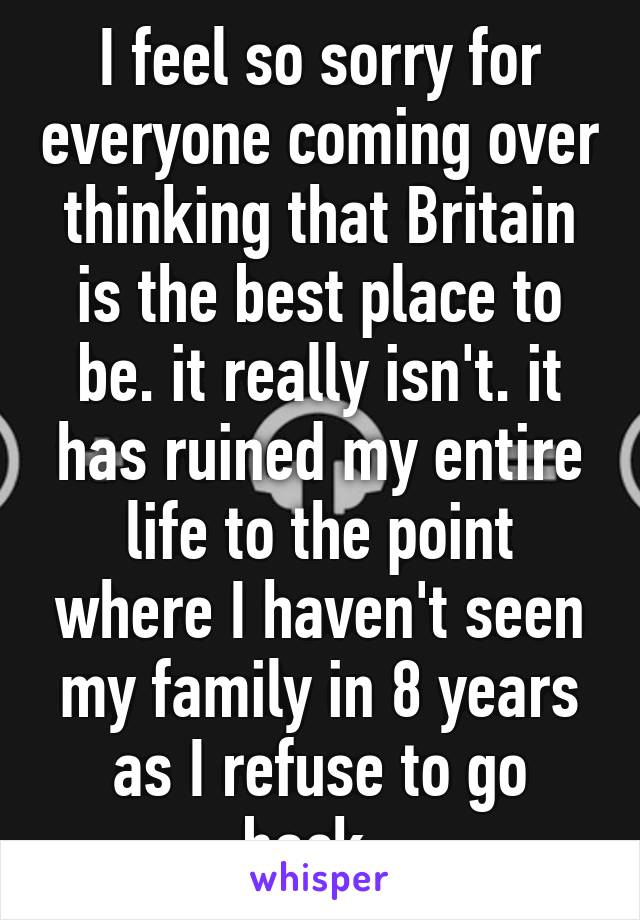 I feel so sorry for everyone coming over thinking that Britain is the best place to be. it really isn't. it has ruined my entire life to the point where I haven't seen my family in 8 years as I refuse to go back. 