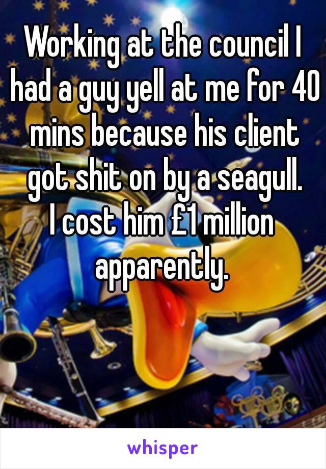 Working at the council I had a guy yell at me for 40 mins because his client got shit on by a seagull.
I cost him £1 million apparently. 