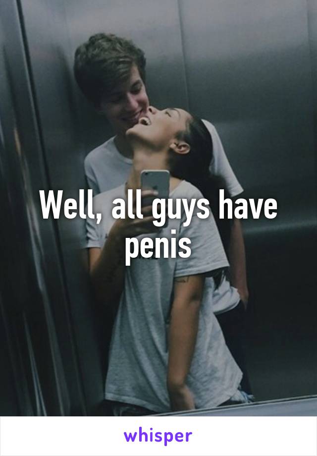 Well, all guys have penis