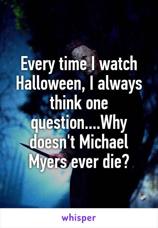 Every time I watch Halloween, I always think one question....Why doesn't Michael Myers ever die?