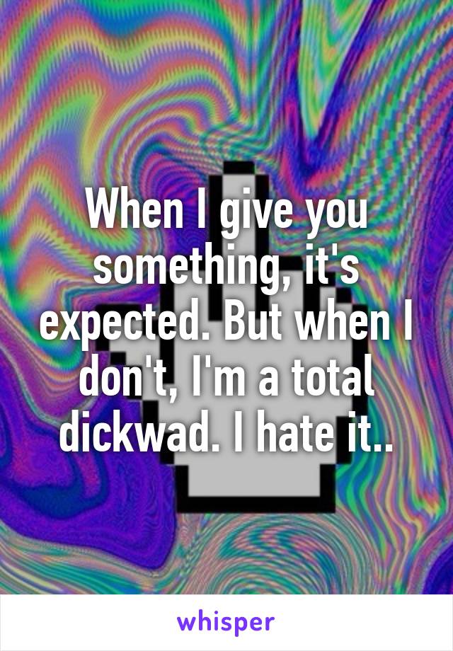 When I give you something, it's expected. But when I don't, I'm a total dickwad. I hate it..