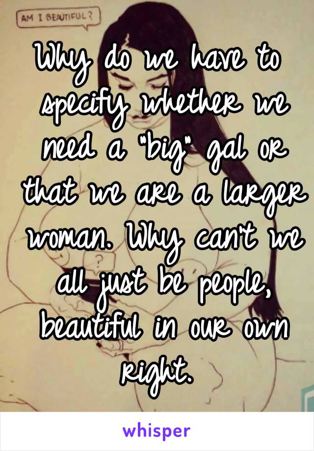 Why do we have to specify whether we need a "big" gal or that we are a larger woman. Why can't we all just be people, beautiful in our own right. 