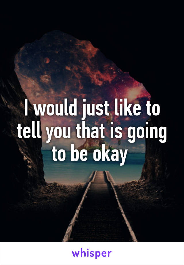 I would just like to tell you that is going to be okay 