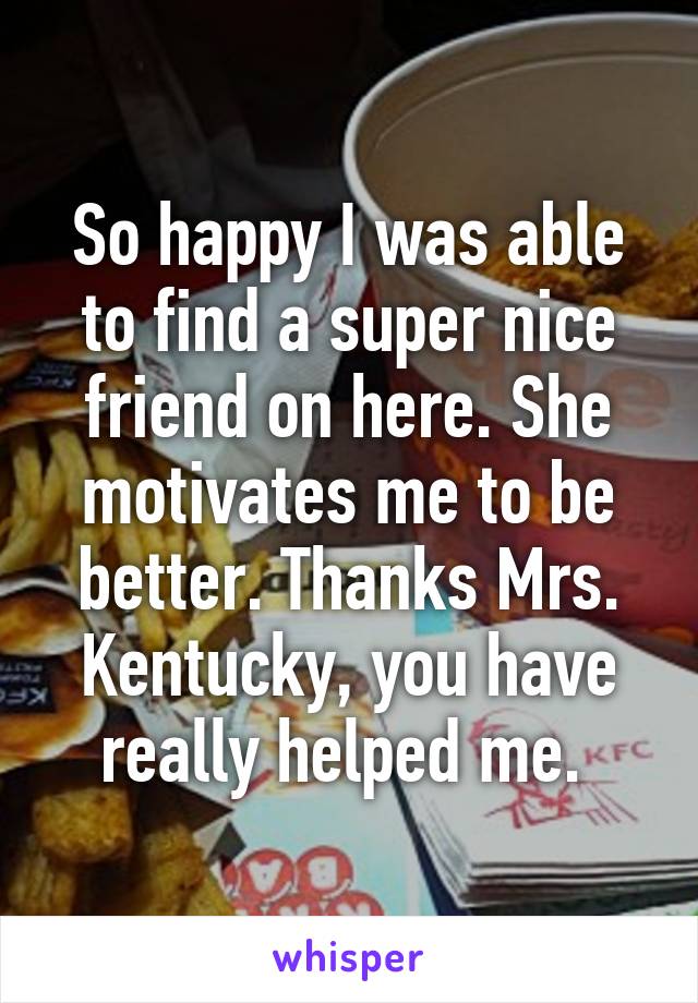 So happy I was able to find a super nice friend on here. She motivates me to be better. Thanks Mrs. Kentucky, you have really helped me. 