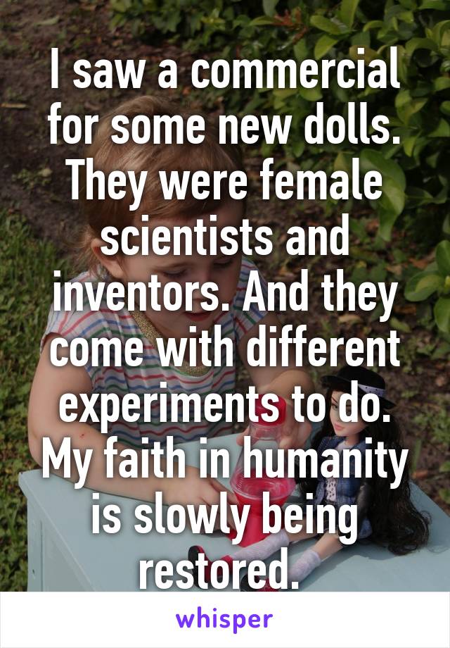 I saw a commercial for some new dolls. They were female scientists and inventors. And they come with different experiments to do. My faith in humanity is slowly being restored. 