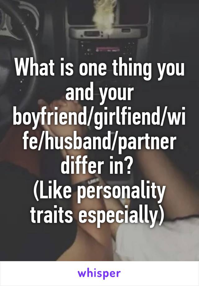 What is one thing you and your boyfriend/girlfiend/wife/husband/partner differ in? 
(Like personality traits especially) 