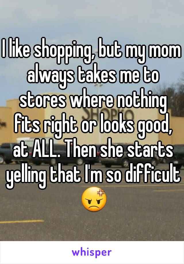 I like shopping, but my mom always takes me to stores where nothing fits right or looks good, at ALL. Then she starts yelling that I'm so difficult 😡