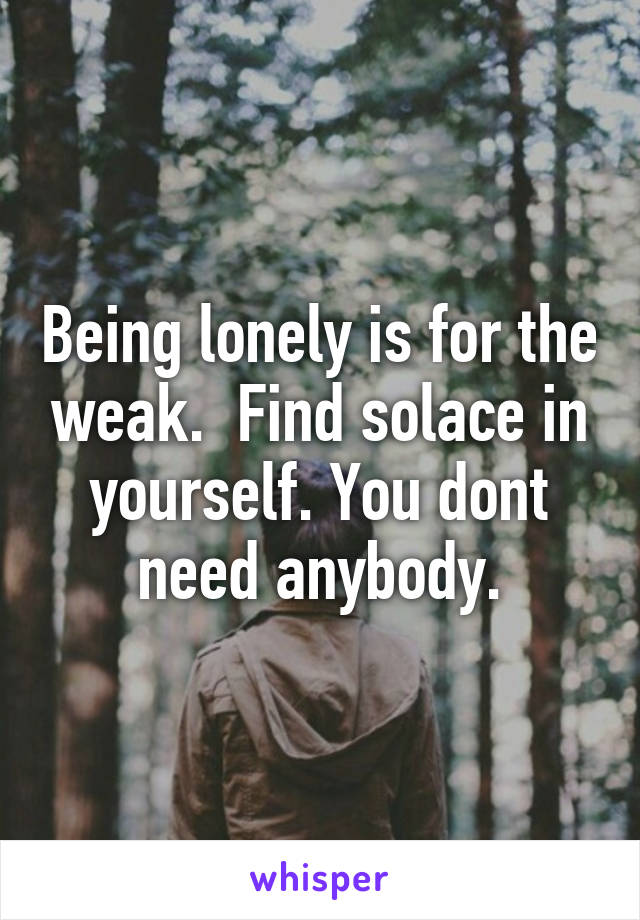 Being lonely is for the weak.  Find solace in yourself. You dont need anybody.