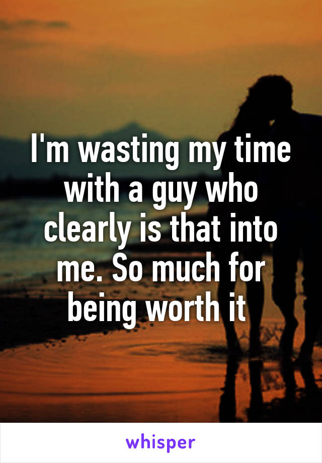 I'm wasting my time with a guy who clearly is that into me. So much for being worth it 