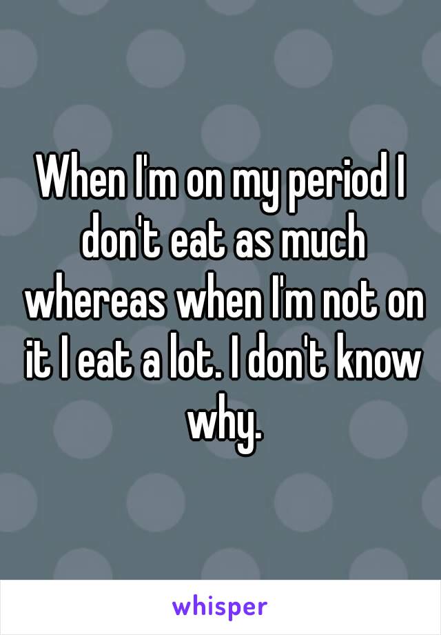 When I'm on my period I don't eat as much whereas when I'm not on it I eat a lot. I don't know why.