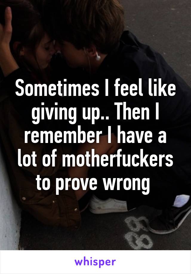 Sometimes I feel like giving up.. Then I remember I have a lot of motherfuckers to prove wrong 