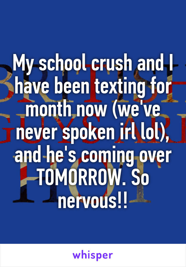 My school crush and I have been texting for month now (we've never spoken irl lol), and he's coming over TOMORROW. So nervous!!