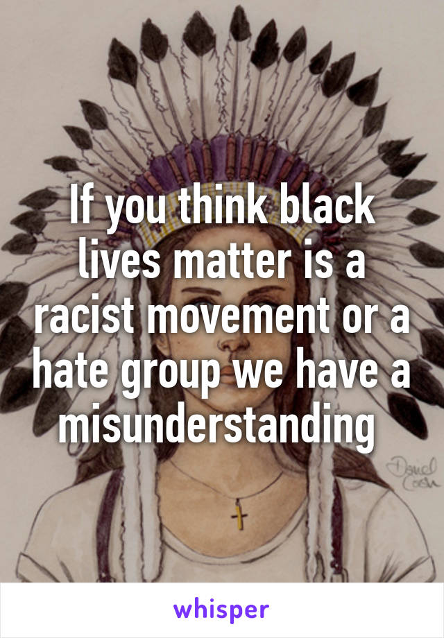 If you think black lives matter is a racist movement or a hate group we have a misunderstanding 